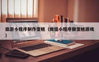 神农架旅游小程序制作蛋糕（微信小程序做蛋糕游戏）